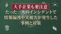 たった一人のインシデントで情報漏洩や実被害が発生した事例と対策