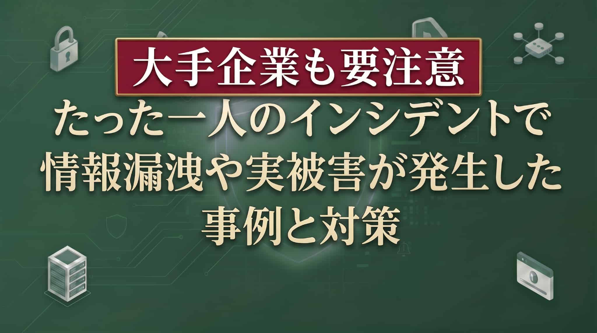 たった一人のインシデントで情報漏洩や実被害が発生した事例と対策