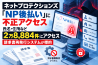 ネットプロテクションズ「NP後払い」に不正アクセス、氏名・住所など2万8,884件にアクセス　請求書再発行システムが標的